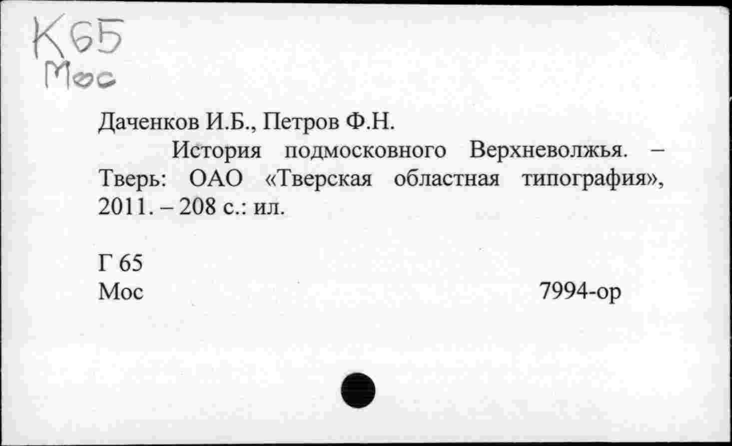 ﻿К65
Даченков И.Б., Петров Ф.Н.
История подмосковного Верхневолжья. -Тверь: ОАО «Тверская областная типография», 2011. - 208 с.: ил.
Г 65 Мое
7994-ор